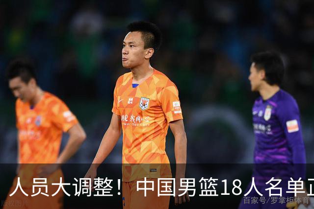 人员大调整！中国男篮18人名单正式出炉，3人离队，关键球员即将回归