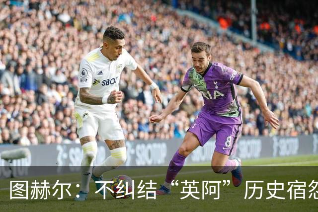 图赫尔：不纠结“英阿”历史宿怨 对比赛充满渴望