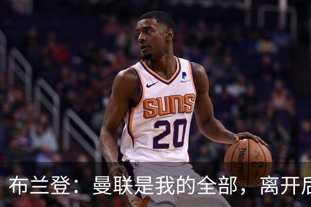 布兰登：曼联是我的全部，离开后满满失落感；B费也常关心我
