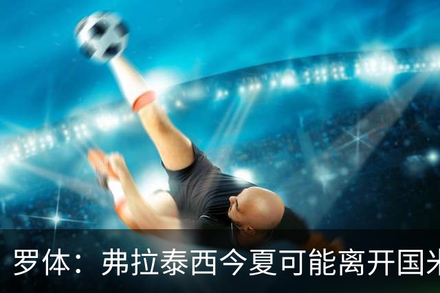 罗体：弗拉泰西今夏可能离开国米，但双方目前仍未分道扬镳