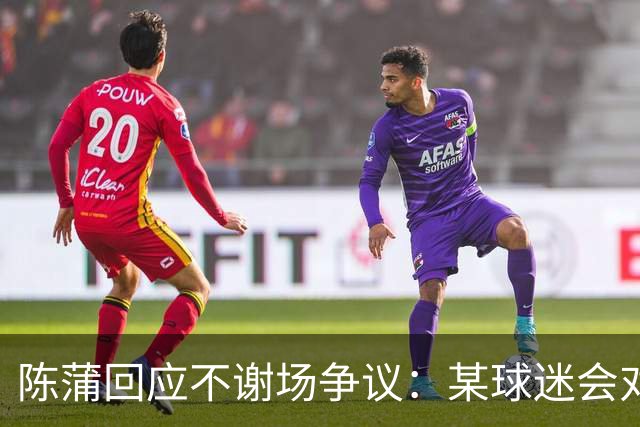 陈蒲回应不谢场争议：某球迷会对我辱骂，不想被有心之人利用炒作